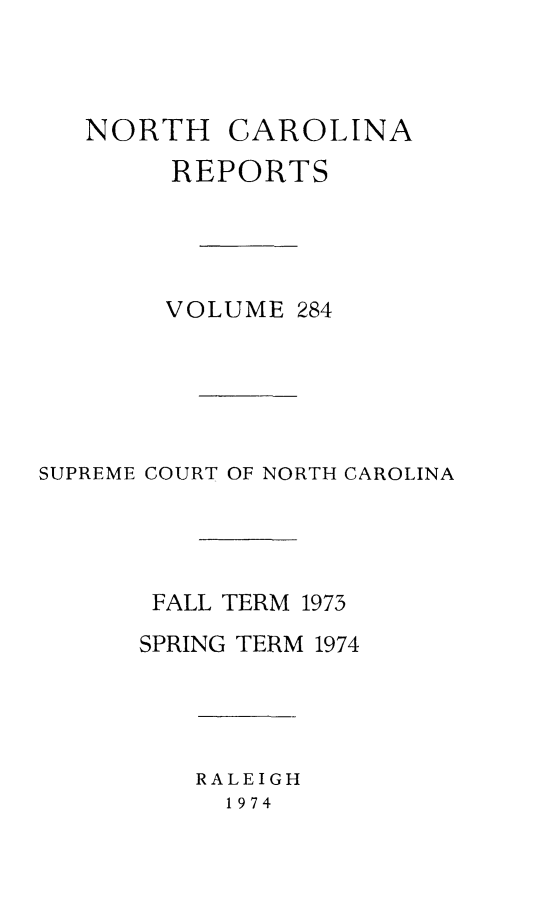 handle is hein.statereports/norcarre0284 and id is 1 raw text is: NORTH CAROLINA
REPORTS
VOLUME 284
SUPREME COURT OF NORTH CAROLINA
FALL TERM 1973
SPRING TERM 1974

RALEIGH
1974



