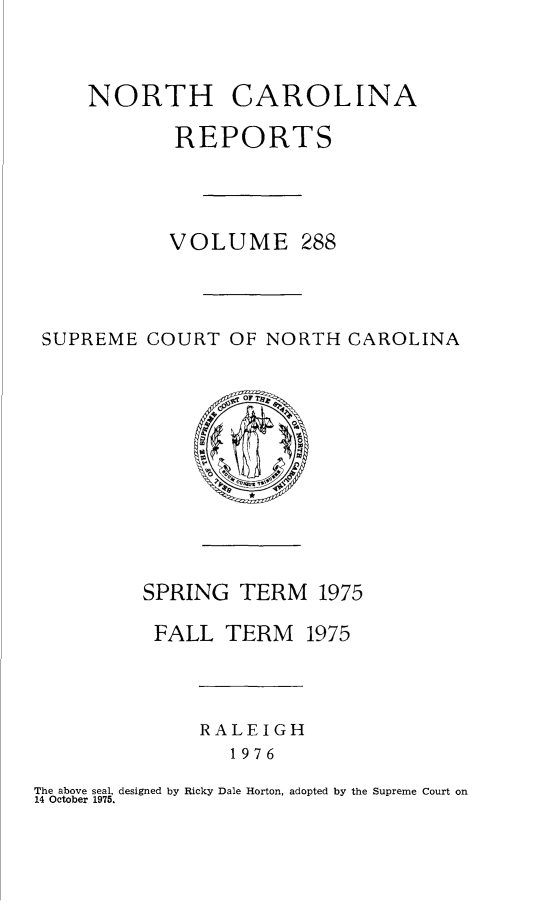 handle is hein.statereports/norcarre0288 and id is 1 raw text is: NORTH CAROLINA
REPORTS
VOLUME 288
SUPREME COURT OF NORTH CAROLINA
OFTr
SPRING TERM 1975
FALL TERM 1975
RALEIGH
1976
The above seal, designed by Ricky Dale Horton, adopted by the Supreme Court on
14 October 1975.


