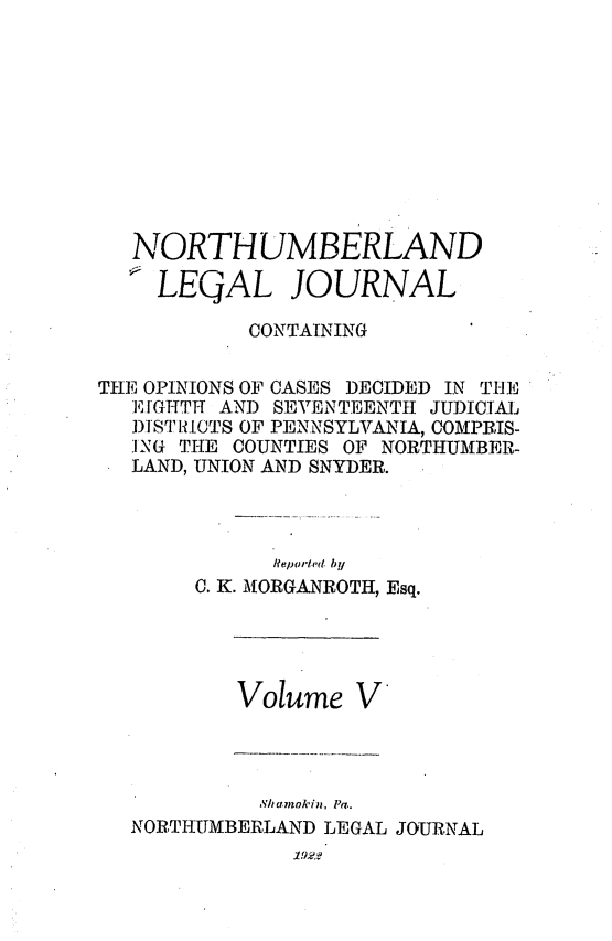 handle is hein.statereports/northum0005 and id is 1 raw text is: NORTHUMBERLAND
LEGAL JOURNAL
CONTAINING
THE OPINIONS OF CASES DECIDED IN THE
EIGHTH AND SEVENTEENTH JUDICIAL
DJ]ST1IOCTS OF PENNSYLVANIA, COMPRIS-
ING THE COUNTIES OF NORTHUMBER-
LAND, UNION AND SNYDER.
Reporte'd by
C. K. MORGANROTH, Esq.

Volume V
Sh amok in, Pa..
NORTHUMBERLAND LEGAL JOURNAL
19.2


