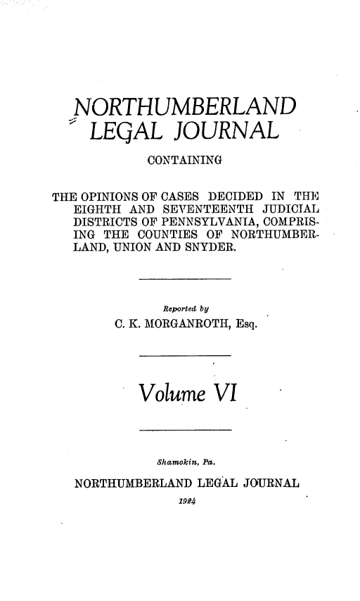 handle is hein.statereports/northum0006 and id is 1 raw text is: NORTHUMBERLAND
LEQAL JOURNAL
CONTAINING
THE OPINIONS OF CASES DECIDED IN T1E
EIGHTH AND SEVENTEENTH JUDICIAL
DISTRICTS OF PENNSYLVANIA, COMPRIS-
ING THE COUNTIES OF NORTHUMBER-
LAND, UNION AND SNYDER.
Reported by
C. K. MORGANROTIT, Esq.

Volume VI

Shcmokin, Pa.
NORTHUMBERLAND LEGAL JOURNAL
19 4


