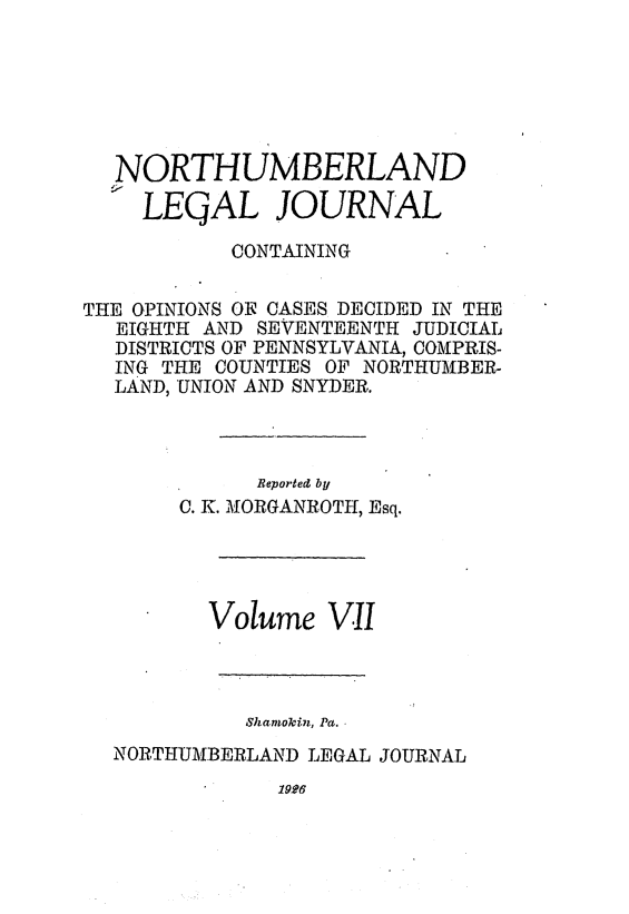 handle is hein.statereports/northum0007 and id is 1 raw text is: NORTHUMBERLAND
LEQAL JOURNAL
CONTAINING
THE OPINIONS OFt OASES DECIDED IN THE
EIGHTH AND SEVENTEENTH JUDICIAL
DISTRICTS OF PENNSYLVANIA, COMIPRIS-
ING THE COUNTIES OF NORTHUAIBER-
LAND, UNION AND SNYDER.
Reported by
C. K. MORGANROTH, Esq.

Volume VII
Shamokin, Pa.
NORTHUMBERLAND LEGAL JOURNAL

1926



