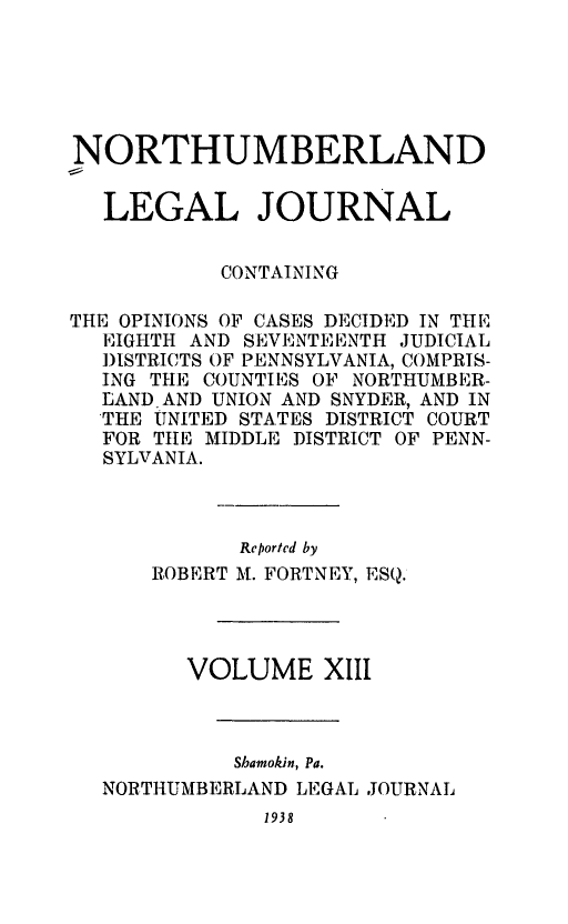 handle is hein.statereports/northum0013 and id is 1 raw text is: NORTHUMBERLAND
LEGAL JOURNAL
CONTAINING
THE OPINIONS OF CASES DECIDED IN THE
EIGHTH AND SEVENTEENTH JUDICIAL
DISTRICTS OF PENNSYLVANIA, COMPRIS-
ING THE COUNTIES OF NORTHUMBER-
LAND AND UNION AND SNYDER, AND IN
THE UNITED STATES DISTRICT COURT
FOR TIE MIDDLE DISTRICT OF PENN-
SYLVANIA.
Reported by
ROBERT M. FORTNEY, ESQ.
VOLUME XIII
Shamokin, Pa.
NORTHUMBERLAND LEGAL JOURNAL
1938


