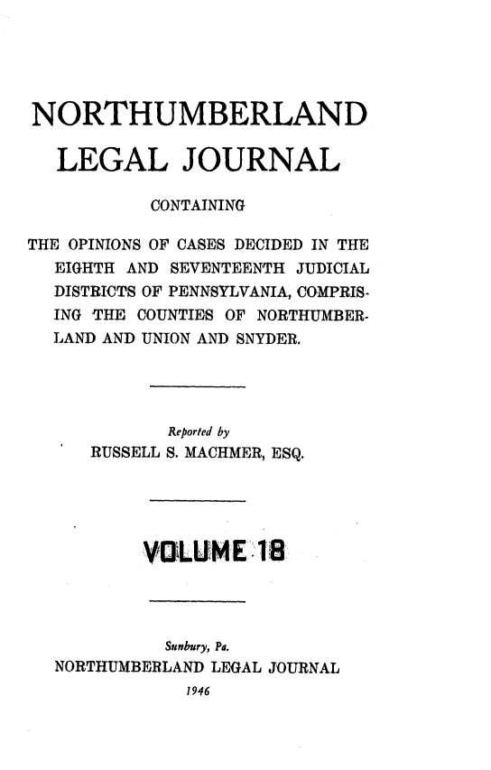 handle is hein.statereports/northum0018 and id is 1 raw text is: NORTHUMBERLAND
LEGAL JOURNAL
CONTAINING
THE OPINIONS OF CASES DECIDED IN THE
EIGHTH AND SEVENTEENTH JUDICIAL
DISTRICTS OF PENNSYLVANIA, COMPRIS-
ING THE COUNTIES OF NORTHUMBER-
LAND AND UNION AND SNYDER.
Reported by
RUSSELL S. MACHMER, ESQ.
VOLUMEI 181
Sunbury, Pa.
NORTHUMBERLAND LEGAL JOURNAL
1946


