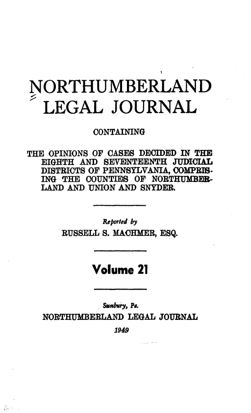 handle is hein.statereports/northum0021 and id is 1 raw text is: NORTHUMBERLAND
LEGAL JOURNAL
CONTAINING
THE OPINIONS OF CASES DECIDED IN THE
EIGHTH AND SEVENTEENTH JUDCIAL
DISTRICTS OF PENNSYLVANIA, COMPRIS-
ING THE COUNTIES OF NORTHUMBER-
LAND AND UNION AND SNYDER.
Reported by
RUSSELL S. MACHMER, ESQ.
Volume 21
1Suidmry, Pa.
NORTHUMBERLAND LEGAL JOURNAL
1949


