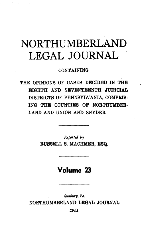 handle is hein.statereports/northum0023 and id is 1 raw text is: NORTHUMBERLAND
LEGAL JOURNAL
CONTAINING
THE OPINIONS OF CASES DECIDED IN THE
EIGHTH AND SEVENTEENTH JUDICIAL
DISTRICTS OF PENNSYLVANIA, COMPRIS-
ING THE COUNTIES OF NORTHUMBER-
LAND AND UNION AND SNYDER.
Reported by
RUSSELL S. MACHMER, ESQ.
Volume 23

Sunbury, Pa.
NORTHUMBERLAND LEGAL
1951

JOURNAL


