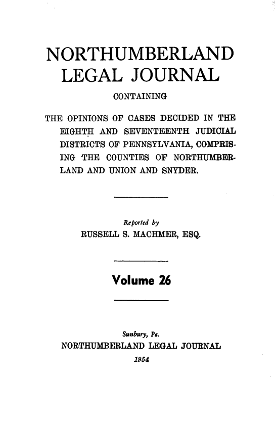 handle is hein.statereports/northum0026 and id is 1 raw text is: NORTHUMBERLAND
LEGAL JOURNAL
CONTAINING
THE OPINIONS OF CASES DECIDED IN THE
EIGHTH AND SEVENTEENTH JUDICIAL
DISTRICTS OF PENNSYLVANIA, COMPRIS-
ING THE COUNTIES OF NORTHUMBER-
LAND AND UNION AND SNYDER.
Reported by
RUSSELL S. MACHMER, ESQ.
Volume 26
Sunbury, Pa.
NORTHUMBERLAND LEGAL JOURNAL
1954


