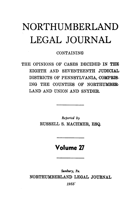 handle is hein.statereports/northum0027 and id is 1 raw text is: NORTHUMBERLAND
LEGAL JOURNAL
CONTAINING
THE OPINIONS OF CASES DECIDED IN THE
EIGHTH AND SEVENTEENTH JUDICIAL
DISTRICTS OF PENNSYLVANIA, COMPRIS-
ING THE COUNTIES OF NORTHUMBER-
LAND AND UNION AND SNYDER.
Reported by
RUSSELL S. MACHMER, ESQ.
Volume 27
Sunbury, Pa.
NORTHUMBERLAND LEGAL JOURNAL
1955'



