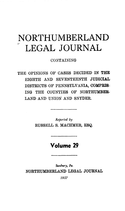 handle is hein.statereports/northum0029 and id is 1 raw text is: NORTHUMBERLAND
LEGAL JOURNAL
CONTAINING
THE OPINIONS OF CASES DECIDED IN THlE
EIGHTH AND SEVENTEENTH JUDICIAL
DISTRICTS OF PENNSYLVANIA, COMPRIS-
ING THE COUNTIES OF NORTHUMBER.
LAND AND UNION AND SNYDER.
Reported by
RUSSELL S. MACHMER, ESQ.
Volume 29
Sunbury, Pa.
NORTHUMBERLAND LEGAL JOURNAL

1957


