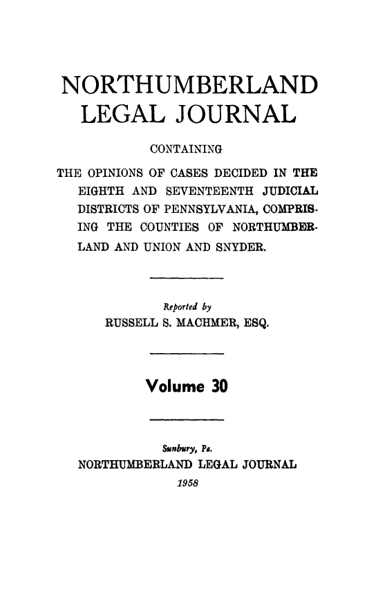 handle is hein.statereports/northum0030 and id is 1 raw text is: NORTHUMBERLAND
LEGAL JOURNAL
CONTAINING
THE OPINIONS OF CASES DECIDED IN THE
EIGHTH AND SEVENTEENTH JUDICIAL
DISTRICTS OF PENNSYLVANIA, COMPRIS-
ING THE COUNTIES OF NORTHUMBER-
LAND AND UNION AND SNYDER.
Reported by
RUSSELL S. MACHMER, ESQ.
Volume 30
Sunbury, Pa.
NORTHUMBERLAND LEGAL JOURNAL
1958


