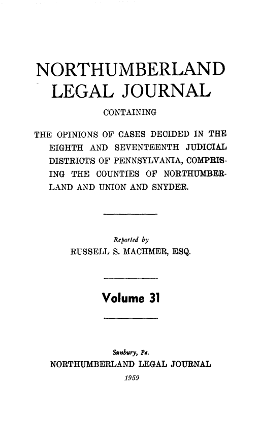 handle is hein.statereports/northum0031 and id is 1 raw text is: NORTHUMBERLAND
LEGAL JOURNAL
CONTAINING
THE OPINIONS OF CASES DECIDED IN THE
EIGHTH AND SEVENTEENTH JUDICIAL
DISTRICTS OF PENNSYLVANIA, COMPRIS-
ING THE COUNTIES OF NORTHUMBER-
LAND AND UNION AND SNYDER.
Reported by
RUSSELL S. MACHMER, ESQ.
Volume 31
Sunbury, Pa.
NORTHUMBERLAND LEGAL JOURNAL
1959


