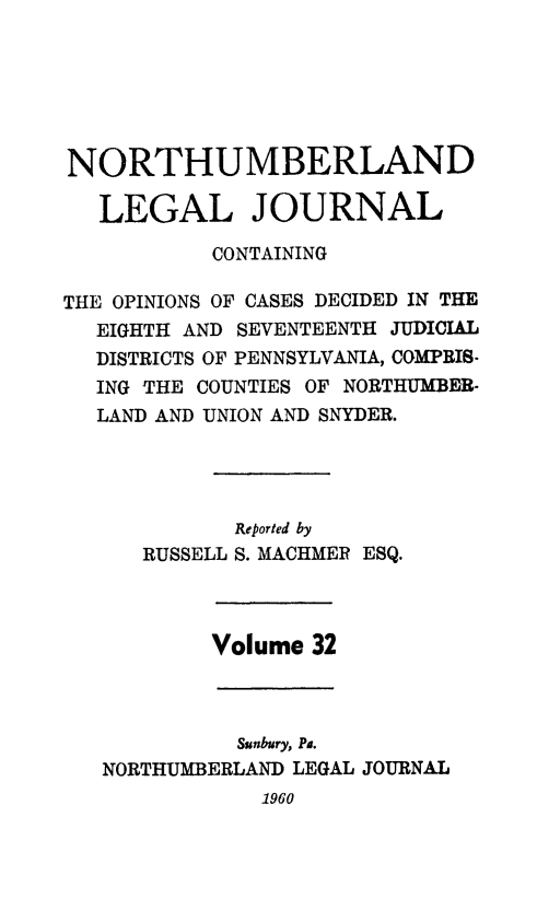 handle is hein.statereports/northum0032 and id is 1 raw text is: NORTHUMBERLAND
LEGAL JOURNAL
CONTAINING
THE OPINIONS OF CASES DECIDED IN THE
EIGHTH AND SEVENTEENTH JUDICIAL
DISTRICTS OF PENNSYLVANIA, COMPRIS-
ING THE COUNTIES OF NORTHUMBER-
LAND AND UNION AND SNYDER.

Reported by
RUSSELL S. MACHMER

ESQ.

Volume 32

Sunbury, Pa.
NORTHUMBERLAND LEGAL

JOURNAL

1960


