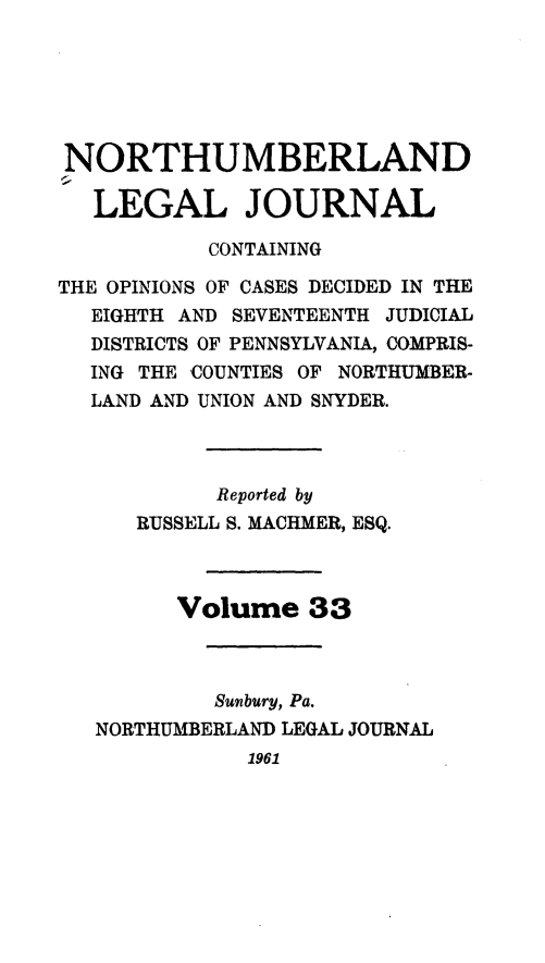 handle is hein.statereports/northum0033 and id is 1 raw text is: NORTHUMBERLAND
LEGAL JOURNAL
CONTAINING
THE OPINIONS OF CASES DECIDED IN THE
EIGHTH AND SEVENTEENTH JUDICIAL
DISTRICTS OF PENNSYLVANIA, COMPRIS-
ING THE COUNTIES OF NORTHUMBER-
LAND AND UNION AND SNYDER.
Reported by
RUSSELL S. MACHMER, ESQ.
Volume 33
Sunbury, Pa.
NORTHUMBERLAND LEGAL JOURNAL
1961


