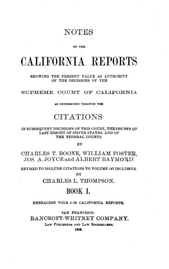 handle is hein.statereports/notcare0001 and id is 1 raw text is: 






              NOTES


                 ON THE



CALIFORNIA REPORTS


   SHOWING THE PRESENT VALUE AS AUTHORITY
          OF THE DECISIONS OF THE


SUPREME COURT OF CALIFORNIA


           AS DETERMINED THROUGH THE


           CITATIONS

IN SUBSEQUENT DECISIONS OF THIS COURT, THlCOURTS QF
      LAST RESORT OF SISTER STATES, AND OF
           THE FEDERAL COURTS.

                  BY

CHARLES T. BOONE, WILLIAM FOSTER,
JOS. A. JOYCE and ALBERT RAYMOD:V

REVISED TO INCLUDE CITATIONS TO VOLUME 147 INCLUSIVE.
                  BY

       CHARLES L. THOMPSON.


              BOOK I.

    EMBRACING VOLS. 1-19 CALIFORNIA REPORTS.

             SAN FRANCISCO:
   BANCROFT-WHITNEY COMPANY.
        LAW PUBLISHERS AND LAW BOOKSELLNRS.
                 1906.


