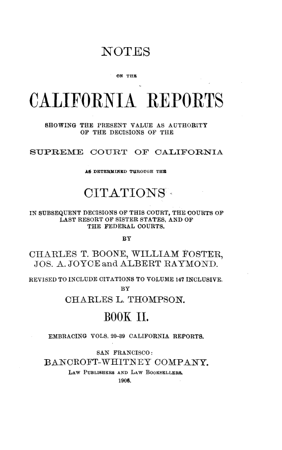 handle is hein.statereports/notcare0002 and id is 1 raw text is: 






              NOTES


                 ON THR



CALIFORNIA REPORTS


   SHOWING THE PRESENT VALUE AS AUTHORITY
          OF THE DECISIONS OF THE


SUPREME COURT OF CALIFORNIA


           AS DETERMINED  UROUGH THB


           CITATIONS'-

IN SUBSEQUENT DECISIONS OF THIS COURT, THE COURTS OF
      LAST RESORT OF SISTER STATES, AND OF
           THE FEDERAL COURTS.

                  BY

CHARLES T. BOONE, WILLIAM FOSTER,
JOS. A. JOYCE and ALBERT RAYMOND.

REVISED TO INCLUDE CITATIONS TO VOLUME 147 INCLUSIVE.
                  BY

       CHARLES L. THOMPSON.


              BOOK II.

    EMBRACING VOLS. 20-39 CALIFORNIA REPORTS.

             SAN FRANCISCO:
   BANCROFT-WHITN EY COMPANY.
        LAW PUBLISHERS AND LAW BOOKSELLERS.
                 1906.



