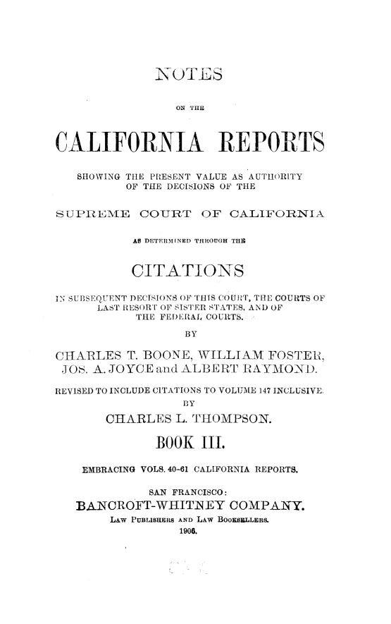 handle is hein.statereports/notcare0003 and id is 1 raw text is: 










                 ON THE




CALIFORNIA REPORTS


   SHOWING TIlE PRESENT VALUE AS AUTHORITY
          OF THE DECISIONS OF THE


SUPIEiAE COURT OF CALIFORNIA


           AS DETERMINED THROUGH THE



           CITATIONS


IN SUBSEQUENT DECISIONS O THIS COUIRT, THE COURTS OF
      LAST RESOR U OF SISTER STATES, AND OF
           THE FEDERAL COURTS.

                  BY

CIARLES T. BOONE, WILLIAM FOSTEE,
J O!. A. JOYCE and ALBE RT [ -AYMO-NID.

REVISED TO INCLUDE CITATIONS TO VOLUME 147 INCLUSIVE,
                  BY

       CIARLES L. THOMPSON.


              BOOK III.

    EMBRACING VOLS. 40-61 CALIFORNIA REPORTS.

             SAN FRANCISCO:

   BANCROFT-WHITNEY COMPANY.
        LAW PUBLISHERS AND LAW BOOKSELLER&
                  1906.


