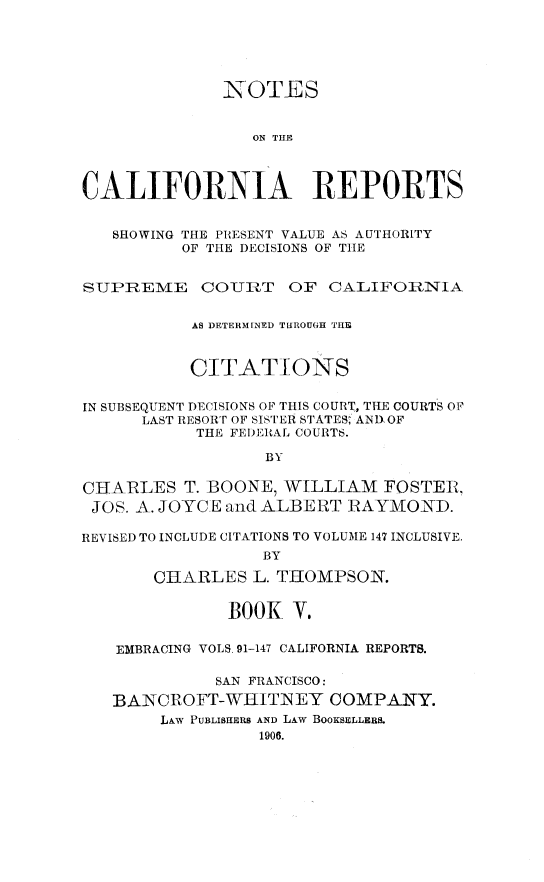 handle is hein.statereports/notcare0005 and id is 1 raw text is: 





              NOTES


                 ON THE



CALIFORNIA REPORTS


   SHOWING THE PRESENT VALUE AS AUTHORITY
          OF THE DECISIONS OF THIE


SUPREME COURT OF CALIFORNIA


           AS DETERMINED THROUGH THE



           CITATIONS


IN SUBSEQUENT DECISIONS OF THIS COURT, THE COURTS OF
      LAST RESORT OF SISTER STATES, AND OF
           THE FEI)ERAL COURTS.

                  BY

CHARLES T. BOONE, WILLIAM FOSTER,
JOS. A. JOYCE and ALBERT RAYMOND.

REVISED TO INCLUDE CITATIONS TO VOLUME 147 INCLUSIVE.
                  BY

       CHARLES L. THOMPSON.


              BOOK V.


   EMBRACING VOLS 91-147 CALIFORNIA REPORTS.

             SAN FRANCISCO:

   BANCROFT-WHITNEY COMPANY.
        LAW PUBLISHERS AND LAw BOOKSELLERS.
                 1906.


