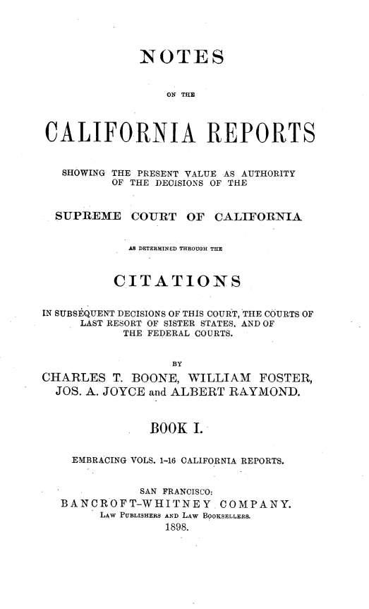 handle is hein.statereports/notcarep0001 and id is 1 raw text is: 




             NOTES


                 ON THE



CALIFORNIA REPORTS


   SHOWING THE PRESENT VALUE AS AUTHORITY
          OF THE DECISIONS OF THE


  SUPREME COURT OF CALIFORNIA


            AS DETERMINED THROUGH THE


          CITATIONS


IN SUBSEQUENT DECISIONS OF THIS COURT, THE COURTS OF
     LAST RESORT OF SISTER STATES, AND OF
           THE FEDERAL COURTS.


                  BY
CHARLES T. BOONE, WILLIAM FOSTER,
  JOS. A. JOYCE and ALBERT RAYMOND.



               BOOK I.


    EMBRACING VOLS. 1-16 CALIFORNIA REPORTS.


             SAN FRANCISCO:
   BANCROFT-WHITNEY COMPANY.
        LAW PUBLISHERS AND LAW BOOKSELLERS.
                 1898.


