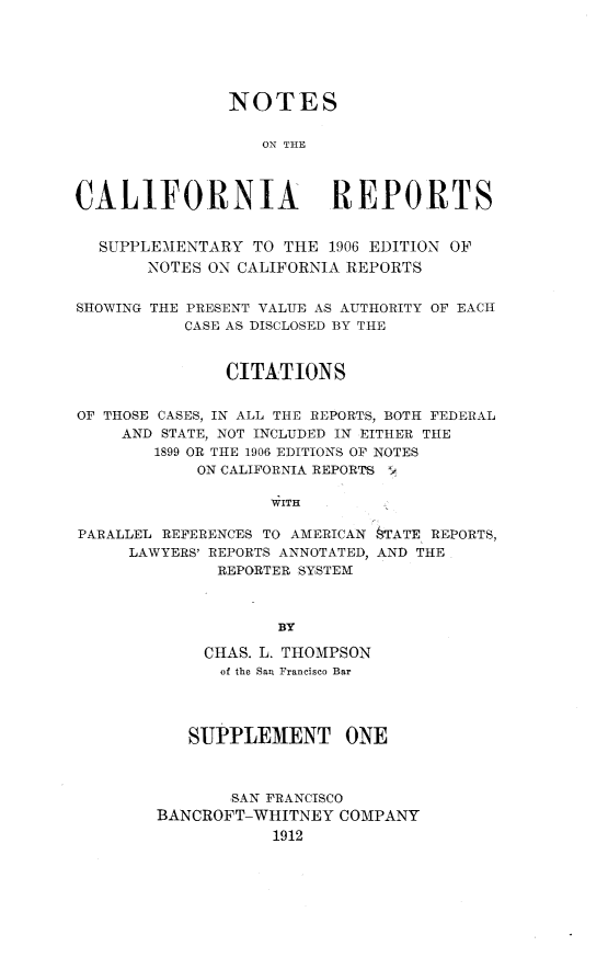 handle is hein.statereports/notcaresupp0001 and id is 1 raw text is: 






               NOTES

                  ON THE




CALIFORNIA               REPORTS


  SUPPLEMENTARY TO THE 1906 EDITION OF
       NOTES ON CALIFORNIA REPORTS


SHOWING THE PRESENT VALUE AS AUTHORITY OF EACH
           CASE AS DISCLOSED BY THE



               CITATIONS


OF THOSE CASES, IN ALL THE REPORTS, BOTH FEDERAL
     AND STATE, NOT INCLUDED IN EITHER THE
        1899 OR THE 1906 EDITIONS OF NOTES
            ON CALIFORNIA REPORTS :

                   WITH

PARALLEL REFERENCES TO AMERICAN §TATE REPORTS,
     LAWYERS' REPORTS ANNOTATED, AND THE
              REPORTER SYSTEM



                    BY


     CHAS. L. THOMPSON
     of the San Francisco Bar




   SUPPLEMENT ONE



       SAN FRANCISCO
BANCROFT-WHITNEY COMPANY
           1912


