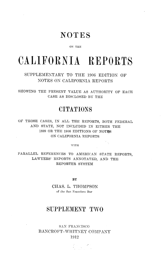 handle is hein.statereports/notcaresupp0002 and id is 1 raw text is: 








               NOTES

                   ON THE



CALiFORNIA REPORTS


  SUPPLEMENTARY TO THE 1906 EDITION OF
       NOTES ON CALIFORNIA REPORTS

SHOWING THE PRESENT VALUE AS AUTHORITY OF EACH
           CASE AS DISCLOSED BY THE


               CITATIONS


OF THOSE CASES, IN ALL THE REPORTS, BOTH FEDERAL
     AND STATE, NOT INCLUDED IN EITHER THE
        1899 OR THE 1906 EDITIONS OF NOTFS
            ON CALIFORNIA REPORTS

                   WITH

PARALLEL REFERENCES TO AMERICAN STATE REPORTS,
     LAWYERS' REPORTS ANNOTATED, AND THE
              REPORTER SYSTEM



                    BY


     CHAS. L. THOMPSON
     of the San Francisco Bar




   SUPPLE3ENT TWO



       SAN FRANCISCO
BANCROFT-WHITNEY COMPANY
           1912


