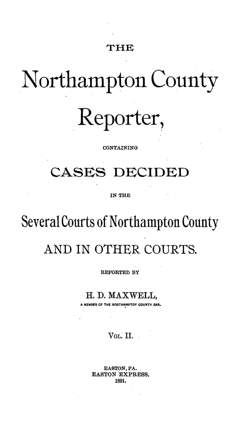 handle is hein.statereports/nrthacr0002 and id is 1 raw text is: THE

Northampton County
Reporter,
CONTAINING
CASES DECIDED
IN THE
Several Courts of Northampton County
AND IN OTHER COURTS.
REPORTED BY
H. D. MAXWELL,
A MEMBER OF THE NORTHAMPTOR COUNTY BAR.
VOL. II.
EASTON, PA.
EASTON EXPRESS.
1891.


