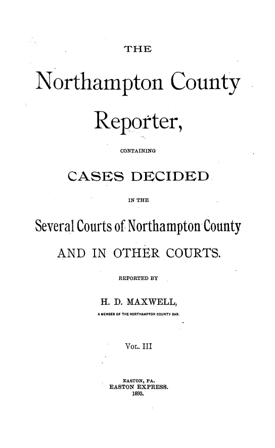 handle is hein.statereports/nrthacr0003 and id is 1 raw text is: THE

Northampton County
Reporter,
CONTAINING
CASES DECIDED
IN THE
Several Courts of Northampton County

AND IN

OTHER COURTS.

REPORTED BY
H. D. MAXWELL,
A MEMBER OF THE NORTHAMPTON COUNTY BAR.
VOL. III
EASTON, PA.
EASTON EXPRESS.
1893.


