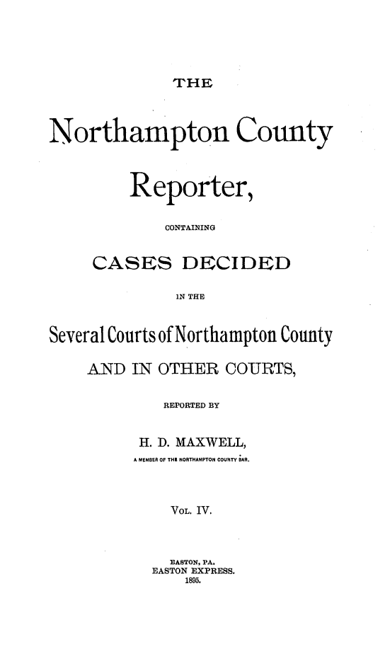handle is hein.statereports/nrthacr0004 and id is 1 raw text is: THE

Northampton County
Reporter,
CONTAINING
CASES DECIDED
IN THE
Several Courts of Northampton County

AND IN OTHER COURTS,
REPORTED BY
H. D. MAXWELL,
A MEMBER OF THE NORTHAMPTON COUNTY BAR.
VOL. IV.
EASTON. PA.
EASTON EXPRESS.
1895.


