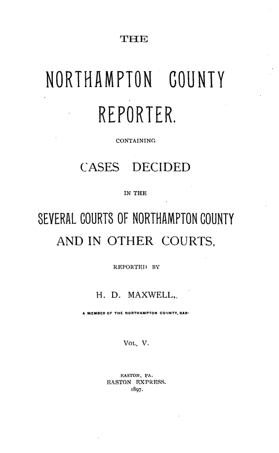 handle is hein.statereports/nrthacr0005 and id is 1 raw text is: THE

NORTHAMPTON COUNTY
REPORTER.
CONTAINING

CASES

DECIDED

IN THE

SEVERAL COURTS OF NORTHAMPTON COUNTY
AND IN OTHER COURTS,
REPORTEI) BY
H. D. MAXWELL,.
A MEMBER OF THE NORTHAMPTON COUJNTY. BAR-
VOL. V.
HASTON, ]?A.
EASTON EXPRESS.
1897.


