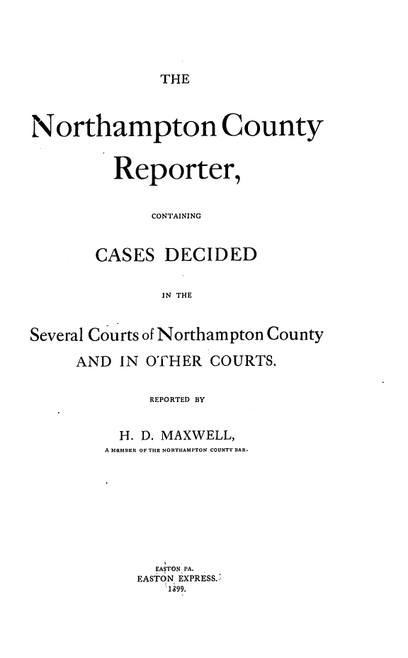 handle is hein.statereports/nrthacr0006 and id is 1 raw text is: THE

Northampton County
Reporter,
CONTAINING
CASES DECIDED
IN THE
Several Courts of Northampton County

AND IN OTHER COURTS.
REPORTED BY
H. D. MAXWELL,
A mBmIIn OF TIlE NORTHAMPTON COUNTY BAR.
EASTON PA.
EASTON EXPRESS..
1,99.


