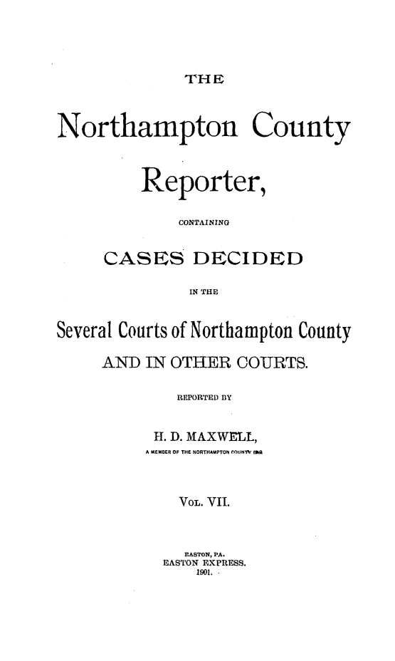 handle is hein.statereports/nrthacr0007 and id is 1 raw text is: THE

Northampton County
Reporter,
CONTAINING
CASES DECIDED
IN THE
Several Courts of Northampton County

AND IN OTHER COURTS.
REPORTED BY
H. D. MIAXWELL,
A MEMBER OF THE NORTHAMPTON (-OUNM  t  -
VOL. VII.
EASTON, PA.
EASTON EXPRESS.
1901..


