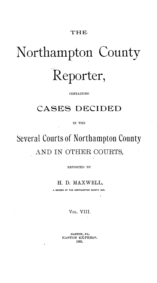 handle is hein.statereports/nrthacr0008 and id is 1 raw text is: THE.

Northampton County
Reporter,
CONTAINING
CASES DECIDED
IN THIE
Several Courts of Northampton County
AND IN OTHER COURTS,
REPORTED BY
H. D. MAXWELL,
A MEMBER OF THE NORTHAMPTON COUNTY BAR.
Vor,. VIII.
EASTON, IA.
EASTON EXPRESS.
1903.



