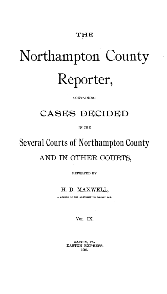 handle is hein.statereports/nrthacr0009 and id is 1 raw text is: THE

Northampton County
Reporter,
CONTAINING
CASES DECIDED
IN THE
Several Courts of Northampton County

AND IN OTHER COURTS,
REPORTED BY
H. D. MAXWELL,
A MEMBER OF THE NORTHAMPTON COUNTY BAR.
VOL. IX.
EASTON, PA.
EASTON EXPRESS.
1905.


