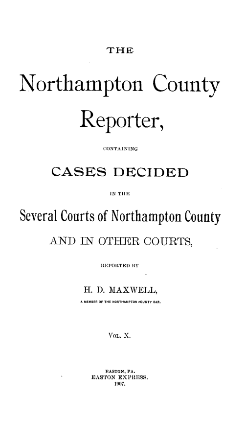 handle is hein.statereports/nrthacr0010 and id is 1 raw text is: THE

Northampton County
Reporter,
CONTA IN I NG
CASES DECIDED
IN TIHE
Several Courts of Northampton County

AND IN OTHER COURTS,
REPIR'ITEID HY
H. I). MAXWELL,
A MEMBER OF THE NORTHAMPTON COUNTY BAR.
VOL. X.
EASTON, PA.
EASTON EXPRESS.
1907.


