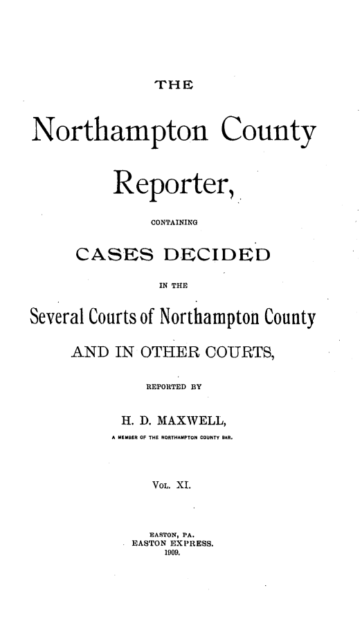 handle is hein.statereports/nrthacr0011 and id is 1 raw text is: THE

Northampton County
Reporter,.
CONTAINING
CASES DECIDFD
IN THE
Several Courts of Northampton County
AND IN OTHER COURTS,
REPORTED BY
H. D. MAXWELL,
A MEMBER OF THE NORTHAMPTON COUNTY BAR.
VOL. XI.
EASTON, PA.
EASTON EXPRESS.
1909.


