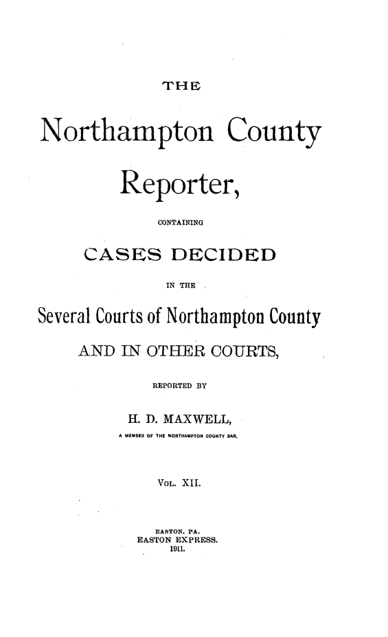handle is hein.statereports/nrthacr0012 and id is 1 raw text is: THIIE

Northampton County
Reporter,
CONTAINING
CASES DECIDED
IN THE
Several Courts of Northampton County
AND IN OTHER COURTS,
REPORTED BY
H. D. MAXWELL,
A MEMBER OF THE NORTHAMPTON COUNTY BAR,
VoL. XII.
ASTON. PA.
EASTON EXPRESS.
1911.


