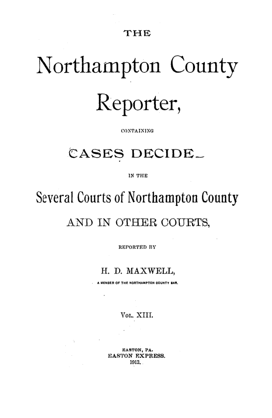 handle is hein.statereports/nrthacr0013 and id is 1 raw text is: THF

Northampton County
Reporter,
CONTAINING
CASES DECIDE-
IN THE
Several Courts of Northampton County
AND IN OTHER COURTS,
REPORTED 11Y
H. D. MAXWELL,
A MEMBER OF THF NORTHAMPTON COUNTY BAR.
VOL. XIII.
PARTON, PA.
EASTON EXPRESS.
1913.


