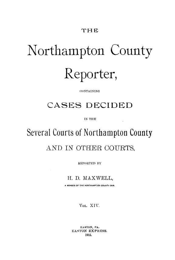 handle is hein.statereports/nrthacr0014 and id is 1 raw text is: THE

Northampton County
Reporter,
CONTAINING
CASES DECIDED
IN THE
Several Courts of Northampton County
AND IN OTIER COURTS,
REIPR''I1D BY
IL 1). MAXWELL,
A MEMBER OF THE NORTHAMPION COUNTY OAR.
VOL. XIV.
EA4'IvON, PA,
EAs'I'ON EXPRESS.
1915.


