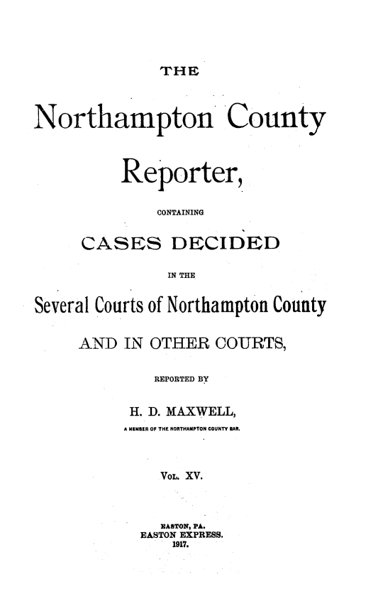 handle is hein.statereports/nrthacr0015 and id is 1 raw text is: THE

Northampton 'County
Reporter,
CONTAINING
CASES DECIDED
IN THE
Several Courts of Northampton County
AND IN OTHER COURTS,
REPORTED BY
H. D. MAXWELL,
A MEMBER OF THE NORTHAMPTON COUNTY BAR.
VOL. XV.
EASTON, PA.
EASTON EXPRESS.
1917.


