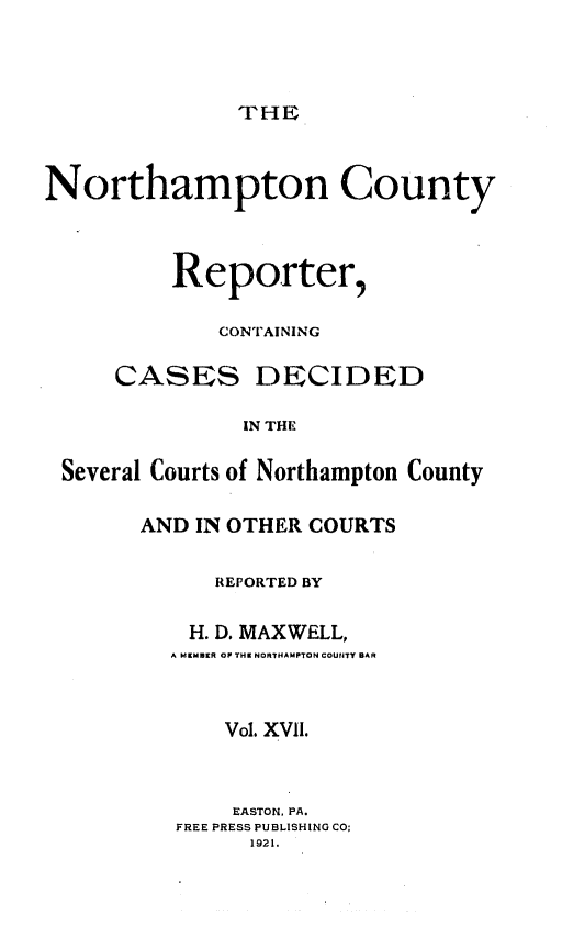handle is hein.statereports/nrthacr0017 and id is 1 raw text is: THE

Northampton County
Reporter,
CONTAINING
CASES DECIDED
IN THE
Several Courts of Northampton County

AND IN OTHER COURTS
REPORTED BY
H. D. MAXWELL,
A MEMBER OF THE NORTHAMPTON COU14TY BAR
Vol. XVIl.
EASTON, PA.
FREE PRESS PUBLISHING CO;
1921.



