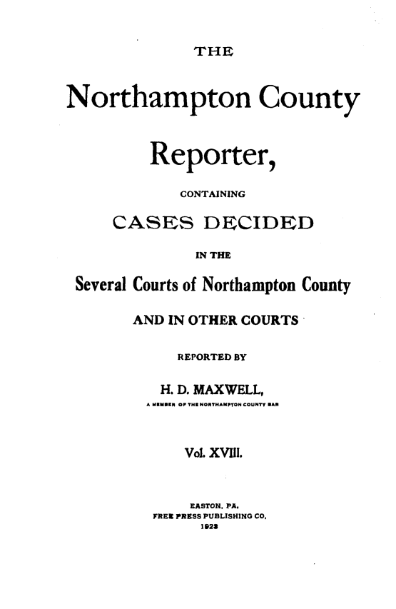 handle is hein.statereports/nrthacr0018 and id is 1 raw text is: THE

Northampton County
Reporter,
CONTAINING
CASES DECIDED
IN THE
Several Courts of Northampton County

AND IN OTHER COURTS
REPORTED BY
H. D. MAXWELL,
A MINDEN OF THE NORTHAMPTON COUNTY MAN
Vol. XVIII.
EASTON, PA.
FREE PRESS PUBLISHING CO,
1923


