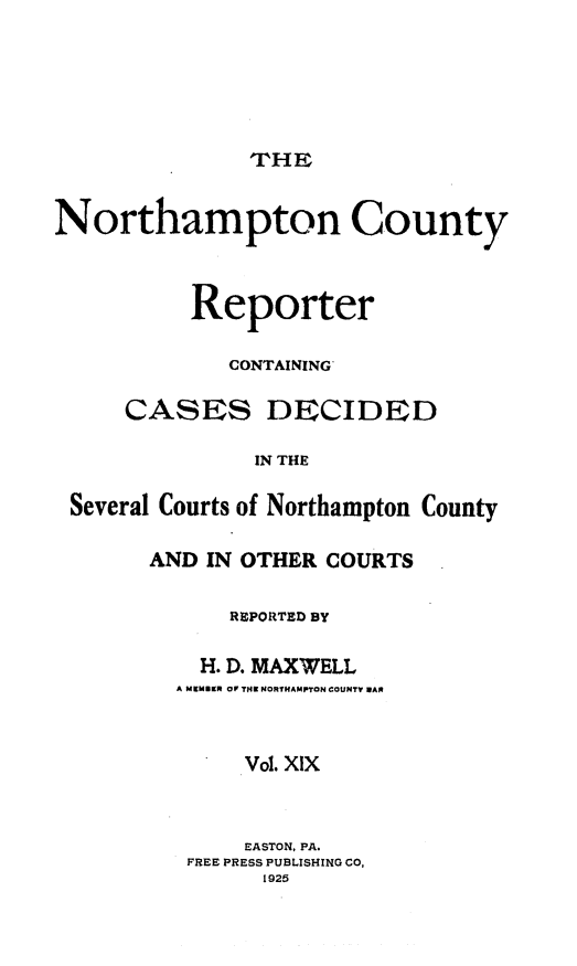 handle is hein.statereports/nrthacr0019 and id is 1 raw text is: THI

Northampton County
Reporter
CONTAINING'
CASES DECIDED
IN THE
Several Courts of Northampton County

AND IN OTHER COURTS
REPORTED BY
H. D. MAXWELL
A MKMI9R OF THN NORTHAMPTON COUNTY MAN
Vol. XIX
EASTON, PA.
FREE PRESS PUBLISHING CO,
1925


