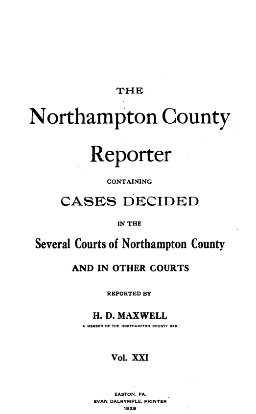 handle is hein.statereports/nrthacr0021 and id is 1 raw text is: THE

Northampton County
Reporter
CONTAI NING
CASES DECIDED
IN THE
Several Courts of Northampton County

AND IN OTHER COURTS
REPORTED BY
H. D. MAXWELL
A MEMBER OF THE NORTHAMPTON COUNTY BAR
Vol. XXI
EASTON, PA.
EVAN DALRYMPLE, PRINTER
1929


