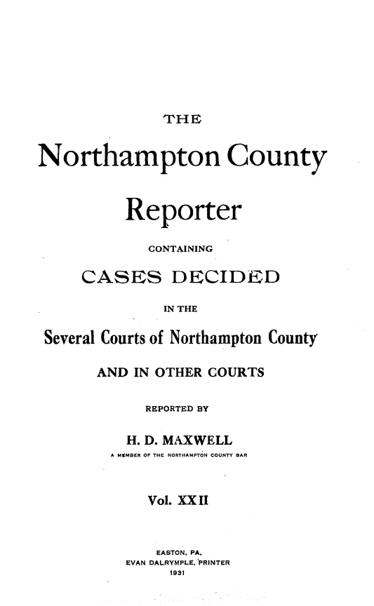 handle is hein.statereports/nrthacr0022 and id is 1 raw text is: THE

Northampton County
Reporter
CONTAINING
CASES DECIDED
IN THE
Several Courts of Northampton County

AND IN OTHER COURTS
REPORTED BY
H. D. MAXWELL
A MKMBER OF THE NORTHAMPTON COUNTY BAR
Vol. XX II
EASTON. PA.
EVAN DALRYMPLE, PRINTER
1931


