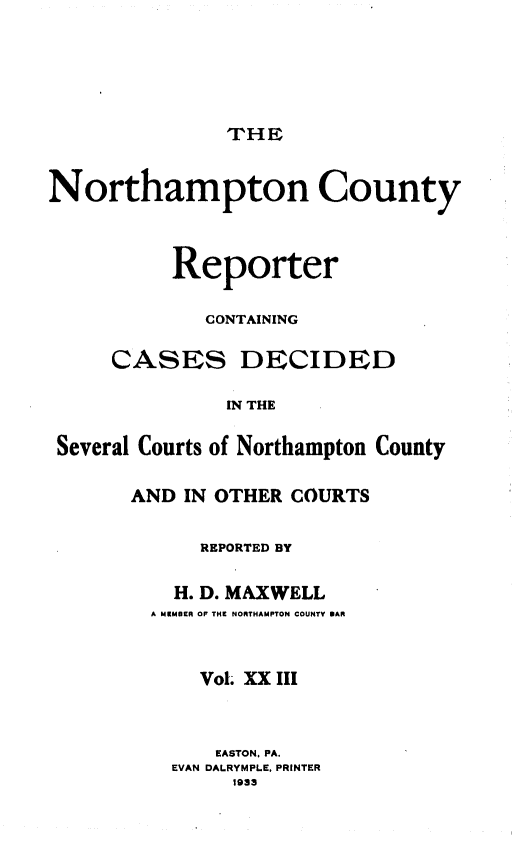 handle is hein.statereports/nrthacr0023 and id is 1 raw text is: THE

Northampton County
Reporter
CONTAINING
CASES DECIDED
IN THE
Several Courts of Northampton County

AND IN OTHER COURTS
REPORTED BY
H. D. MAXWELL
A MCMUER OF THE NORTHAMPTON COUNTY DAR
Vol. XX III
EASTON, PA.
EVAN DALRYMPLE, PRINTER
1933


