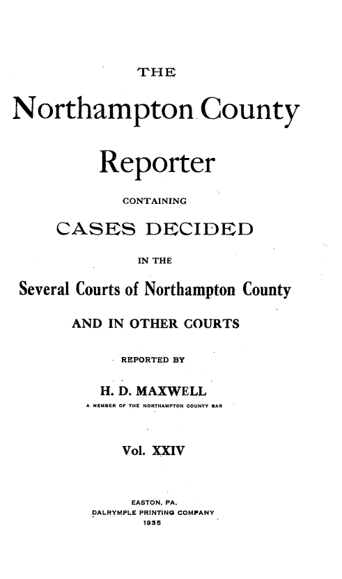 handle is hein.statereports/nrthacr0024 and id is 1 raw text is: THE

Northampton County
Reporter
CONTAINING
CASES DECIDED
IN THE
Several Courts of Northampton County

AND IN OTHER COURTS
REPORTED BY
H. D. MAXWELL
A MEMBER OF THE NORTHAMPTON COUNTY BAR
Vol. XXIV
EASTON, PA.
DALRYMPLE PRINTING COMPANY
1935


