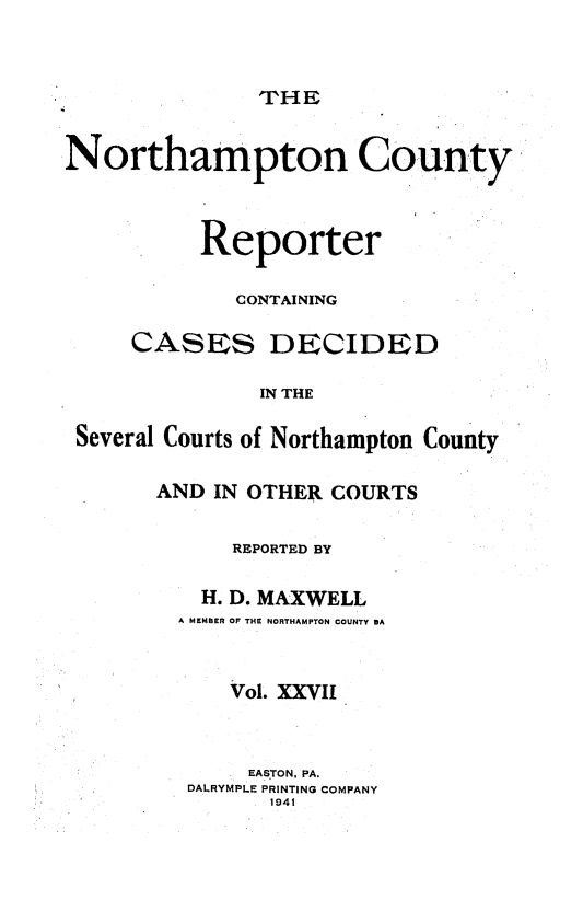 handle is hein.statereports/nrthacr0027 and id is 1 raw text is: THE

Northampton County
Reporter
CONTAINING
CASES DECIDED
IN THE
Several Courts of Northampton County

AND IN OTHER COURTS
REPORTED BY
H. D. MAXWELL
A MEMBER OF THE NORTHAMPTON COUNTY BA
Vol. XXVII
EASTON, PA.
DALRYMPLE PRINTING COMPANY
1941


