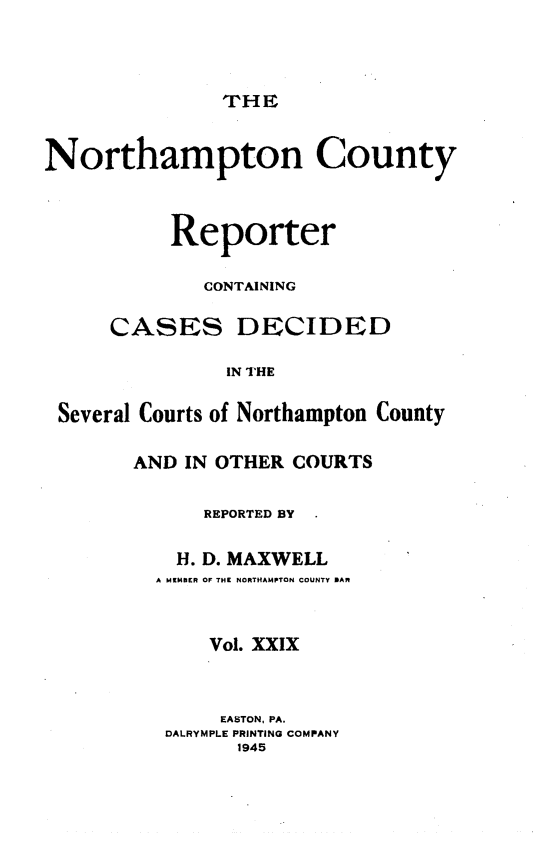 handle is hein.statereports/nrthacr0029 and id is 1 raw text is: THE

Northampton County
Reporter
CONTAINING
CASES DECIDED
IN THE
Several Courts of Northampton County

AND IN OTHER COURTS
REPORTED BY
H. D. MAXWELL
A MEMBER OF THE NORTHAMPTON COUNTY BAR
Vol. XXIX
EASTON, PA.
DALRYMPLE PRINTING COMPANY
1945


