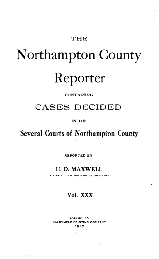 handle is hein.statereports/nrthacr0030 and id is 1 raw text is: THE

Northampton County
Reporter
CONTAINING
CASES DECIDED
IN THE
Several Courts of Northampton County

REPORTED BY
H. D. MAXWELL
A MEMaER Or THE NORTHAMPTON COUNTY EAn
Vol. XXX
EASTON, PA.
DALRYMPLE PRINTING COMPANY
1947


