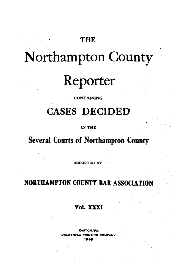 handle is hein.statereports/nrthacr0031 and id is 1 raw text is: THE

Northampton County
Reporter
CONTAINING

CASES

DECIDED

IN THE

Several Courts of Northampton County
REPORTED BY
NORTHAMPTON COUNTY BAR ASSOCIATION
Vol. XXXi
E9ASTO& PA.
VALYMPL.E PRINTING COMPANY
1949


