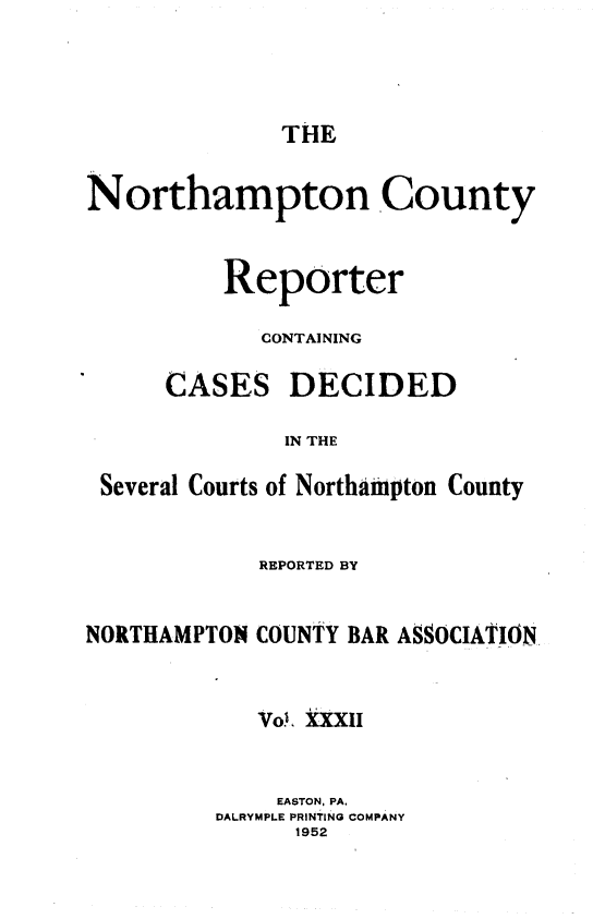 handle is hein.statereports/nrthacr0032 and id is 1 raw text is: THE

Northampton County
Reporter
CONTAI NING
CASES DECIDED
IN THE
Several Courts of Northampton County

REPORTED BY
NORTHAMPTON COUNTY BAR ASSOCIATION
Vo., XXXII
EASTON, PA.
DALRYMPLE PRINTING COMPANY
1952


