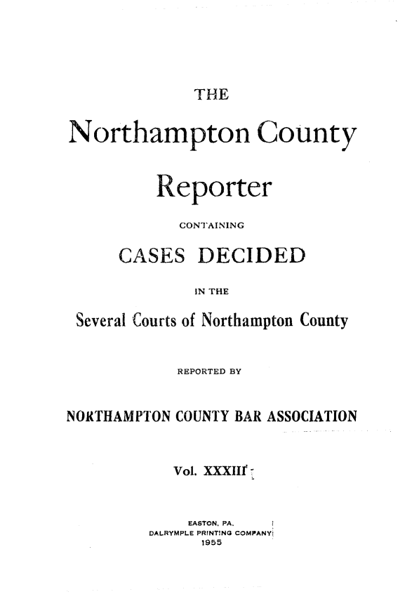 handle is hein.statereports/nrthacr0033 and id is 1 raw text is: THE

Northampton County
Reporter
CONTAINING

CASES

DECIDED

IN THE

Several Courts of Northampton County
REPORTED BY
NORTHAMPTON COUNTY BAR ASSOCIATION
Vol. XXXIII'r
EASTON, PA,
DALRYMPLE PR!N!NG COMPANYi
1955


